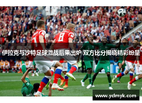 伊拉克与沙特足球激战后果出炉 双方比分揭晓精彩纷呈