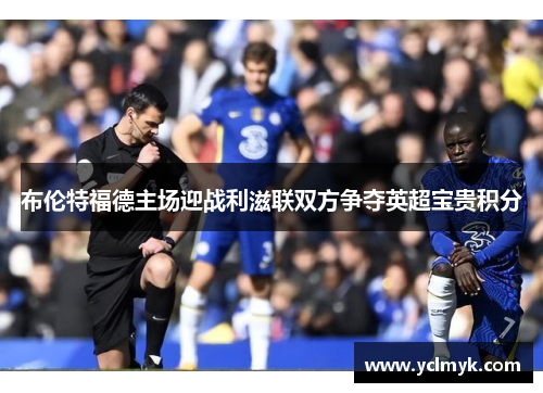 布伦特福德主场迎战利滋联双方争夺英超宝贵积分