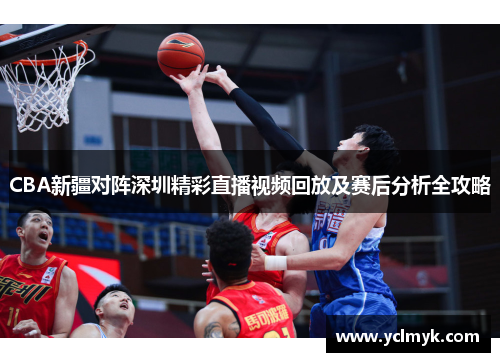 CBA新疆对阵深圳精彩直播视频回放及赛后分析全攻略